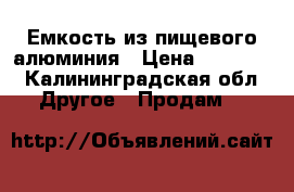 Емкость из пищевого алюминия › Цена ­ 35 000 - Калининградская обл. Другое » Продам   
